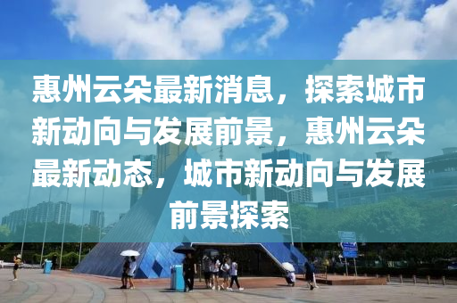 惠州云朵最新消息，探索城市新動向與發(fā)展前景，惠州云朵最新動態(tài)，城市新動向與發(fā)展前景探索