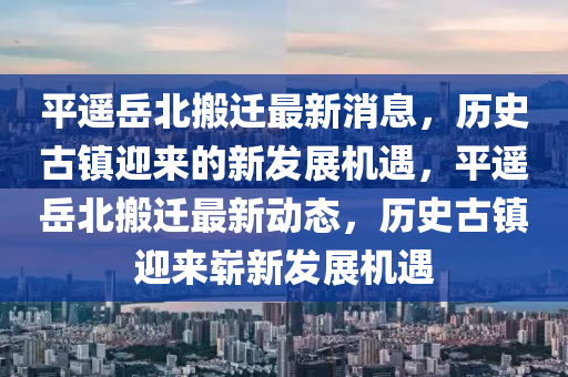 平遙岳北搬遷最新消息，歷史古鎮(zhèn)迎來的新發(fā)展機(jī)遇，平遙岳北搬遷最新動態(tài)，歷史古鎮(zhèn)迎來嶄新發(fā)展機(jī)遇