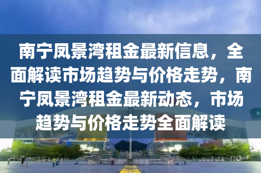南寧鳳景灣租金最新信息，全面解讀市場(chǎng)趨勢(shì)與價(jià)格走勢(shì)，南寧鳳景灣租金最新動(dòng)態(tài)，市場(chǎng)趨勢(shì)與價(jià)格走勢(shì)全面解讀