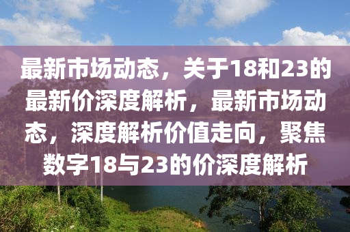 最新市場(chǎng)動(dòng)態(tài)，關(guān)于18和23的最新價(jià)深度解析，最新市場(chǎng)動(dòng)態(tài)，深度解析價(jià)值走向，聚焦數(shù)字18與23的價(jià)深度解析