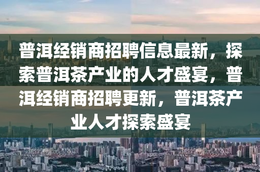 普洱經(jīng)銷商招聘信息最新，探索普洱茶產(chǎn)業(yè)的人才盛宴，普洱經(jīng)銷商招聘更新，普洱茶產(chǎn)業(yè)人才探索盛宴