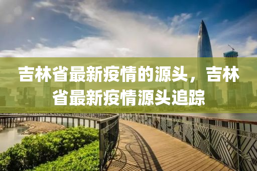 吉林省最新疫情的源頭，吉林省最新疫情源頭追蹤