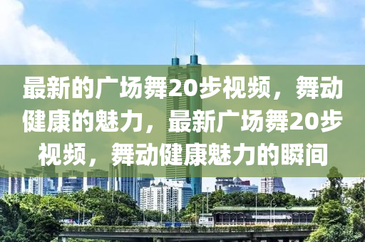 最新的廣場舞20步視頻，舞動健康的魅力，最新廣場舞20步視頻，舞動健康魅力的瞬間