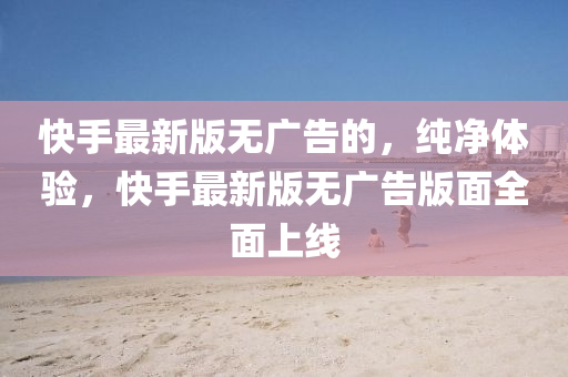 快手最新版無廣告的，純凈體驗，快手最新版無廣告版面全面上線