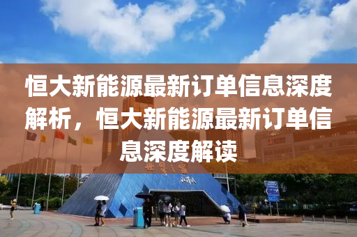 恒大新能源最新訂單信息深度解析，恒大新能源最新訂單信息深度解讀
