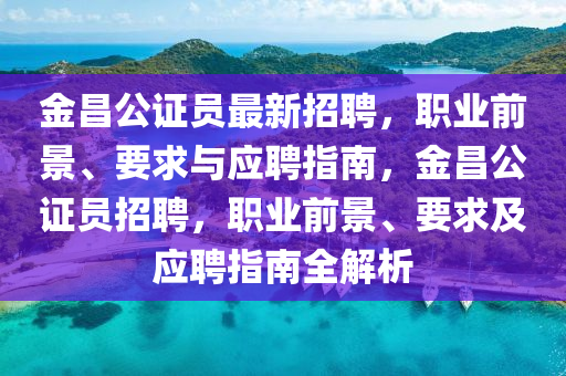 金昌公證員最新招聘，職業(yè)前景、要求與應(yīng)聘指南，金昌公證員招聘，職業(yè)前景、要求及應(yīng)聘指南全解析