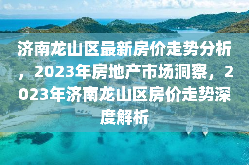 濟(jì)南龍山區(qū)最新房?jī)r(jià)走勢(shì)分析，2023年房地產(chǎn)市場(chǎng)洞察，2023年濟(jì)南龍山區(qū)房?jī)r(jià)走勢(shì)深度解析