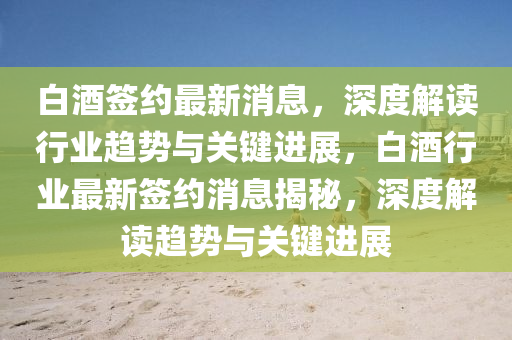 白酒簽約最新消息，深度解讀行業(yè)趨勢(shì)與關(guān)鍵進(jìn)展，白酒行業(yè)最新簽約消息揭秘，深度解讀趨勢(shì)與關(guān)鍵進(jìn)展