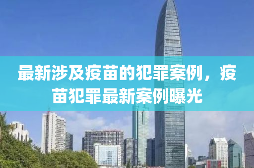 最新涉及疫苗的犯罪案例，疫苗犯罪最新案例曝光