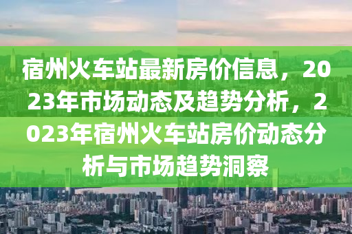 宿州火車站最新房?jī)r(jià)信息，2023年市場(chǎng)動(dòng)態(tài)及趨勢(shì)分析，2023年宿州火車站房?jī)r(jià)動(dòng)態(tài)分析與市場(chǎng)趨勢(shì)洞察