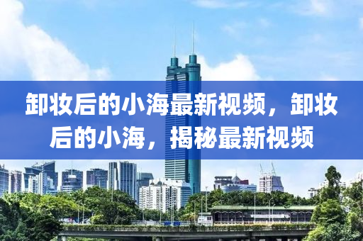 卸妝后的小海最新視頻，卸妝后的小海，揭秘最新視頻