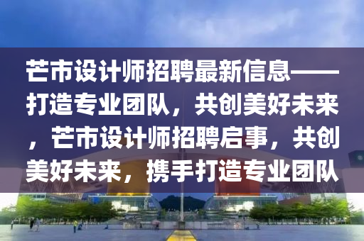 芒市設(shè)計(jì)師招聘最新信息——打造專業(yè)團(tuán)隊(duì)，共創(chuàng)美好未來(lái)，芒市設(shè)計(jì)師招聘啟事，共創(chuàng)美好未來(lái)，攜手打造專業(yè)團(tuán)隊(duì)