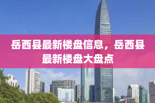 岳西縣最新樓盤信息，岳西縣最新樓盤大盤點