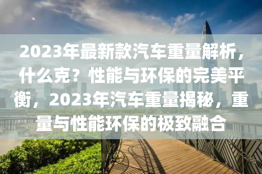 2023年最新款汽車重量解析，什么克？性能與環(huán)保的完美平衡，2023年汽車重量揭秘，重量與性能環(huán)保的極致融合液壓動(dòng)力機(jī)械,元件制造