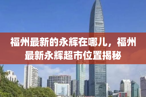 福州最新的永輝在哪兒，福州最新永輝超市位置揭秘液壓動(dòng)力機(jī)械,元件制造