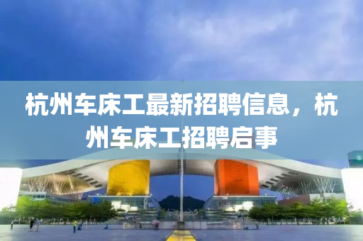 杭州車床工最新招聘信息，杭州車床工招聘啟事