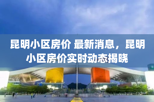 昆明小區(qū)房?jī)r(jià) 最新消息，昆明小區(qū)房?jī)r(jià)實(shí)時(shí)動(dòng)態(tài)揭曉