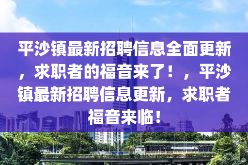 平沙鎮(zhèn)最新招聘信息全面更新，求職者的福音來(lái)了！，平沙鎮(zhèn)最新招聘信息更新，求職者福音來(lái)臨！