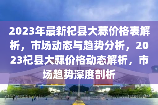 2023年最新杞縣大蒜價格表解析，市場動態(tài)與趨勢分析，2023杞縣大蒜價格動態(tài)解析，市場趨勢深度剖析