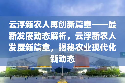 云浮新農人再創(chuàng)新篇章——最新發(fā)展動態(tài)解析，云浮新農人發(fā)展新篇章，揭秘農業(yè)現(xiàn)代化新動態(tài)