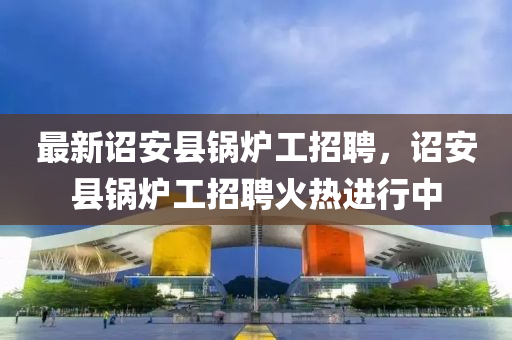 最新詔安縣鍋液壓動力機(jī)械,元件制造爐工招聘，詔安縣鍋爐工招聘火熱進(jìn)行中