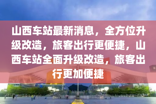 山西車(chē)站最新消息，全方位升級(jí)改造，旅客出行更便捷，山西車(chē)站全面升級(jí)改造，旅客出行更加便捷