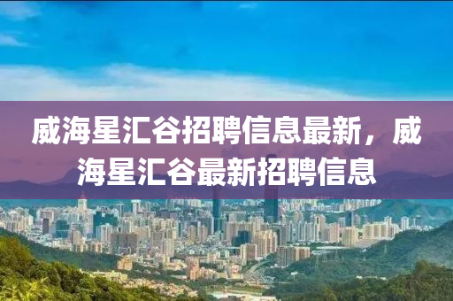 威海星匯谷招聘信息最新，威海星匯谷最新招聘信息