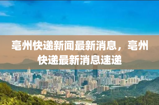 亳州快遞新聞最新消息，亳州快遞最新消息速遞