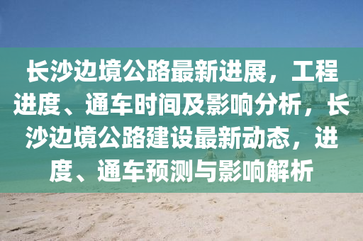 長沙邊境公路最新進展，工程進度、通車時間及影響分析，長沙邊境公路建設(shè)最新動態(tài)，進度、通車預(yù)測與影響解析液壓動力機械,元件制造