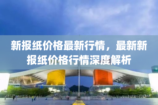 新報(bào)紙價(jià)格最新行情，最新新報(bào)紙價(jià)格行情深度解析液壓動(dòng)力機(jī)械,元件制造