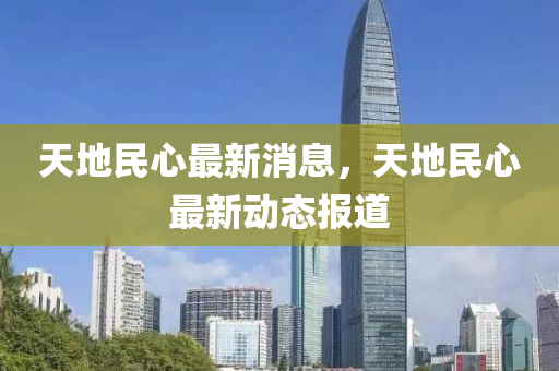 天地民心最新消息，天地民心最新動(dòng)態(tài)報(bào)道