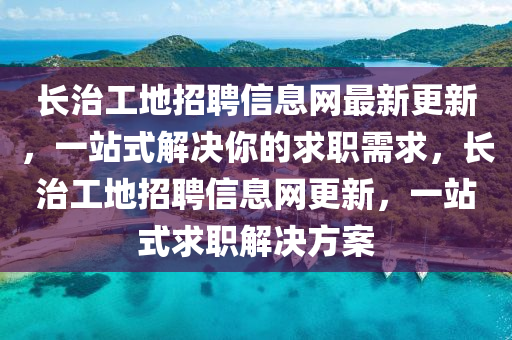 長(zhǎng)治工地招聘信息網(wǎng)最新更新，一站式解決你的求職需求，長(zhǎng)治工地招聘信息網(wǎng)更新，一站式求職解決方案