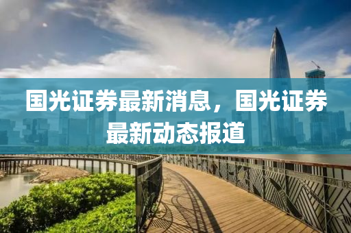 國(guó)光證券最新消息，國(guó)光證券最新動(dòng)態(tài)報(bào)道