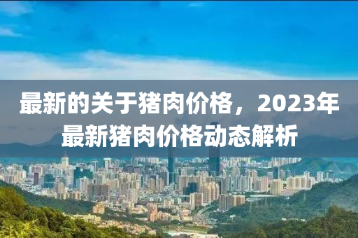 最新的關(guān)于豬肉價(jià)格，2023年最新豬肉價(jià)格動(dòng)態(tài)解析