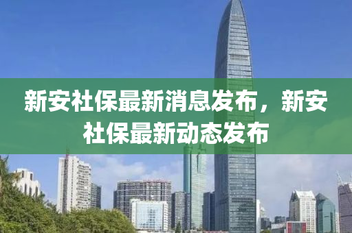 新安社保最新消息發(fā)布，新安社保最新動(dòng)態(tài)發(fā)布