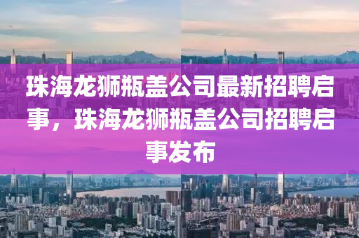 珠海龍獅瓶蓋公司最新招聘啟事，珠海龍獅瓶蓋公司招聘啟事發(fā)布