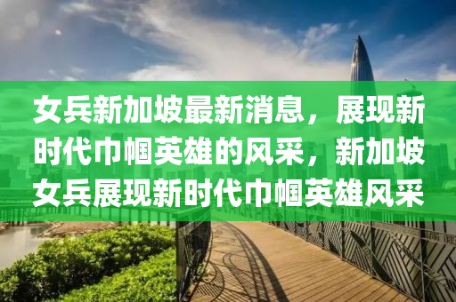 女兵新加坡最新消息，展現(xiàn)新時(shí)代巾幗英雄的風(fēng)采，新加坡女兵展現(xiàn)新時(shí)代巾幗英雄風(fēng)采液壓動(dòng)力機(jī)械,元件制造