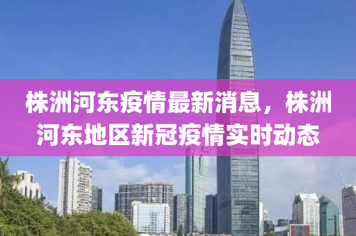株洲河?xùn)|疫情最新消息，株洲河?xùn)|地區(qū)新冠疫情實(shí)時(shí)動(dòng)態(tài)