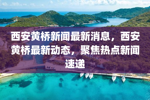 西安黃橋新聞最新消息，西安黃橋最新動(dòng)態(tài)，聚焦熱點(diǎn)新聞速遞