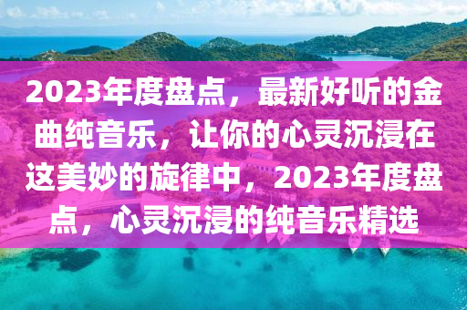 2023年度盤(pán)點(diǎn)，最新好聽(tīng)的金曲純音樂(lè)，讓你的心靈沉浸在這美妙的旋律中，2023年度盤(pán)點(diǎn)，心靈沉浸的純音樂(lè)精選液壓動(dòng)力機(jī)械,元件制造