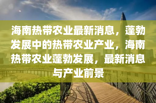 海南熱帶農業(yè)最新消息，蓬勃發(fā)展中的熱帶農業(yè)產業(yè)，海南熱帶農業(yè)蓬勃發(fā)展，最新消息與產業(yè)前景液壓動力機械,元件制造