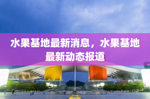 水果基地最新消息，水果基地最新動(dòng)態(tài)報(bào)道液壓動(dòng)力機(jī)械,元件制造