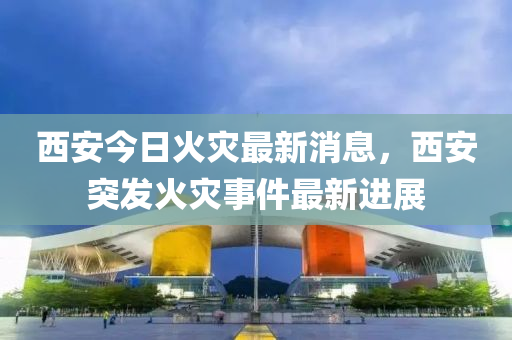 西安今日火災(zāi)最新消息，西安突發(fā)火災(zāi)事件最新進(jìn)展
