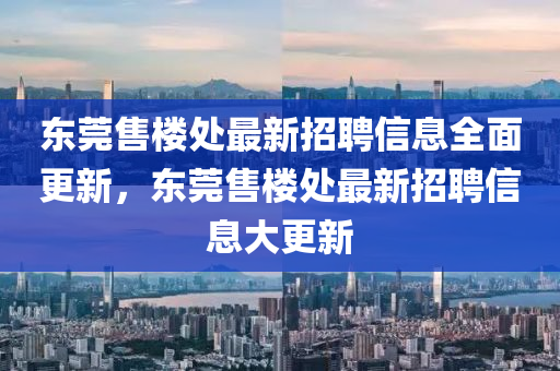 東莞售樓處最新招聘信息全面更新，東莞售樓處最新招聘信息大更新