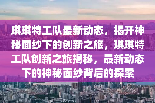 琪琪特工隊最新動態(tài)，揭開神秘面紗下的創(chuàng)新之旅，琪琪特工隊創(chuàng)新之旅揭秘，最新動態(tài)下的神秘面紗背后的探索液壓動力機械,元件制造