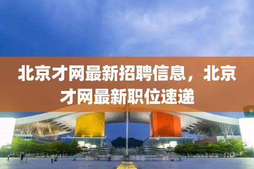 北京才網(wǎng)最新招聘信息，北京才網(wǎng)最新職位速遞