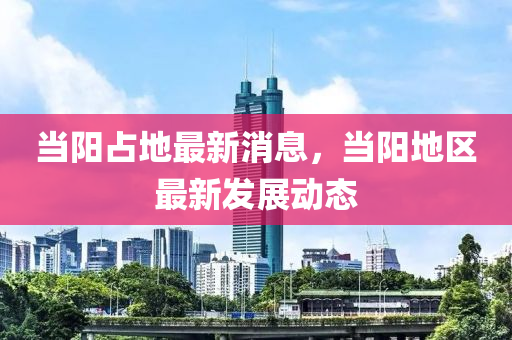 當陽占地最新消息，當陽地區(qū)最新發(fā)展動態(tài)液壓動力機械,元件制造