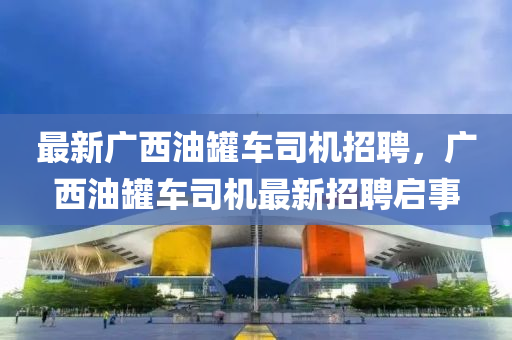 最新廣西油罐車司機招聘，廣西油罐車司機最新招聘啟事