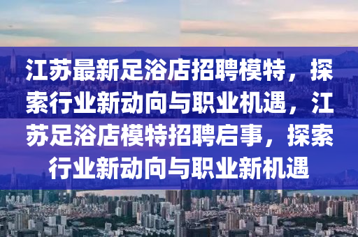 江蘇最新足浴店招聘模特，探索行業(yè)新動(dòng)向與職業(yè)機(jī)液壓動(dòng)力機(jī)械,元件制造遇，江蘇足浴店模特招聘啟事，探索行業(yè)新動(dòng)向與職業(yè)新機(jī)遇