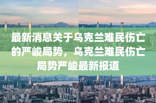 最新消息關(guān)于烏克蘭難民傷亡的嚴(yán)峻局勢(shì)，烏克蘭難民傷亡局勢(shì)嚴(yán)峻最新報(bào)道液壓動(dòng)力機(jī)械,元件制造